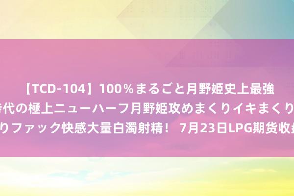 【TCD-104】100％まるごと月野姫史上最強ベスト！ 究極の玉竿付き時代の極上ニューハーフ月野姫攻めまくりイキまくりファック快感大量白濁射精！ 7月23日LPG期货收盘高潮0.34%，报4475元