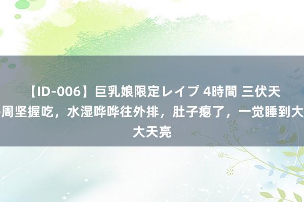 【ID-006】巨乳娘限定レイプ 4時間 三伏天，每周坚握吃，水湿哗哗往外排，肚子瘪了，一觉睡到大天亮