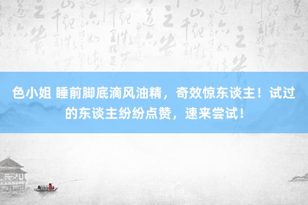 色小姐 睡前脚底滴风油精，奇效惊东谈主！试过的东谈主纷纷点赞，速来尝试！