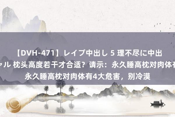 【DVH-471】レイプ中出し 5 理不尽に中出しされた7人のギャル 枕头高度若干才合适？请示：永久睡高枕对肉体有4大危害，别冷漠