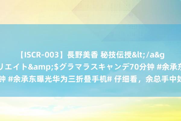 【ISCR-003】長野美香 秘技伝授</a>2011-09-08SODクリエイト&$グラマラスキャンデ70分钟 #余承东曝光华为三折叠手机# 仔细看，余总手中如实捏着一款三折叠屏