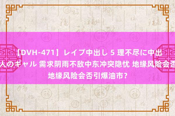 【DVH-471】レイプ中出し 5 理不尽に中出しされた7人のギャル 需求阴雨不敌中东冲突隐忧 地缘风险会否引爆油市？