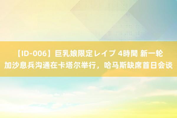 【ID-006】巨乳娘限定レイプ 4時間 新一轮加沙息兵沟通在卡塔尔举行，哈马斯缺席首日会谈