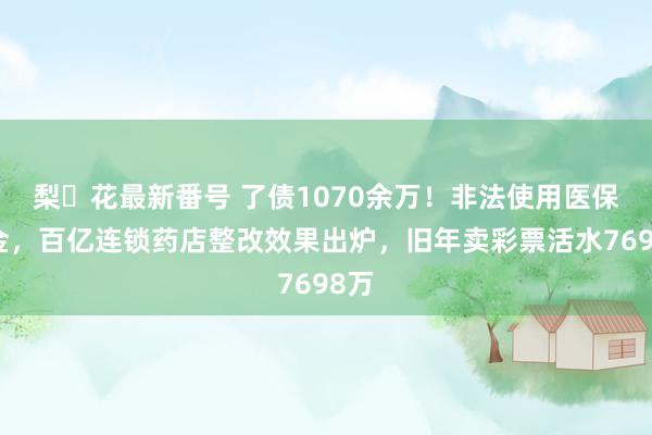 梨々花最新番号 了债1070余万！非法使用医保基金，百亿连锁药店整改效果出炉，旧年卖彩票活水7698万