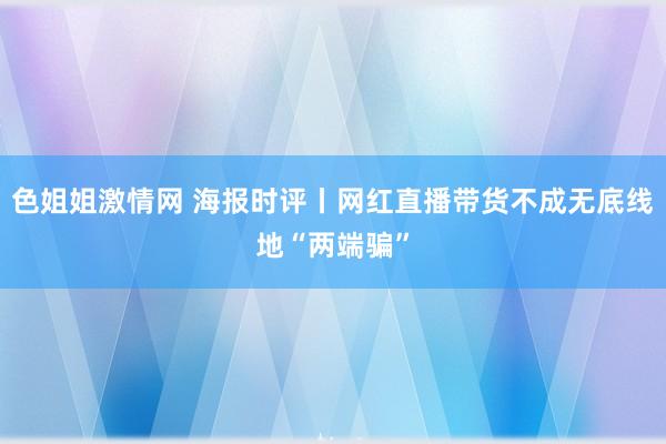 色姐姐激情网 海报时评丨网红直播带货不成无底线地“两端骗”