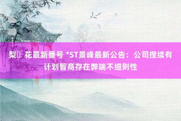 梨々花最新番号 *ST景峰最新公告：公司捏续有计划智商存在弊端不细则性