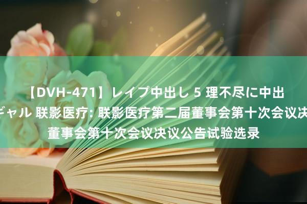 【DVH-471】レイプ中出し 5 理不尽に中出しされた7人のギャル 联影医疗: 联影医疗第二届董事会第十次会议决议公告试验选录