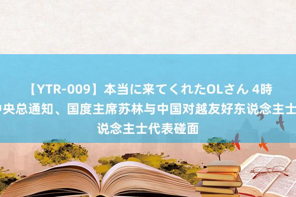 【YTR-009】本当に来てくれたOLさん 4時間 越共中央总通知、国度主席苏林与中国对越友好东说念主士代表碰面