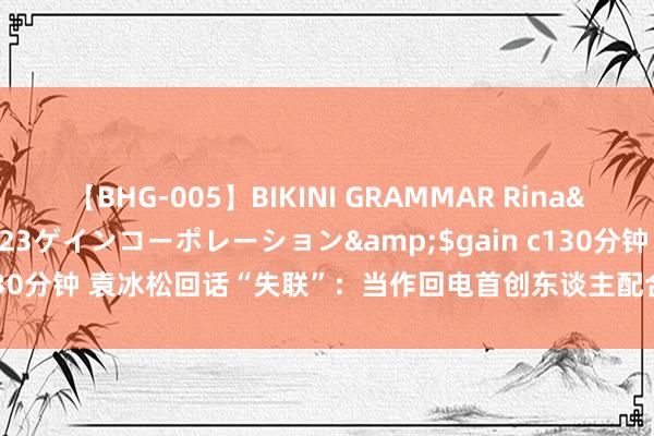 【BHG-005】BIKINI GRAMMAR Rina</a>2017-04-23ゲインコーポレーション&$gain c130分钟 袁冰松回话“失联”：当作回电首创东谈主配合探访