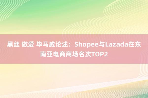 黑丝 做爱 毕马威论述：Shopee与Lazada在东南亚电商商场名次TOP2