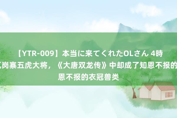 【YTR-009】本当に来てくれたOLさん 4時間 他是瓦岗寨五虎大将，《大唐双龙传》中却成了知恩不报的衣冠兽类