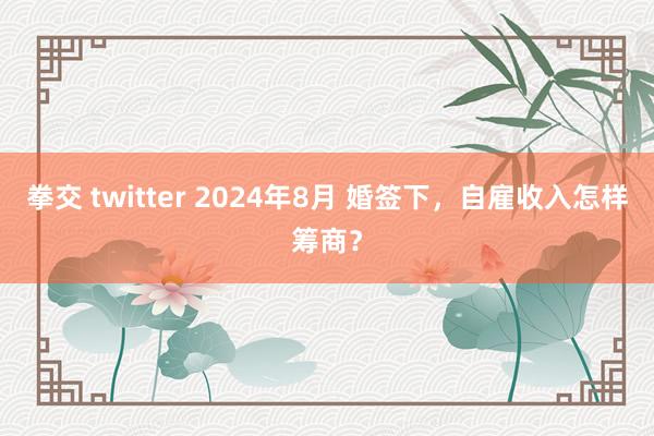 拳交 twitter 2024年8月 婚签下，自雇收入怎样筹商？