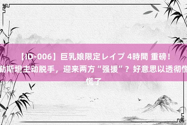 【ID-006】巨乳娘限定レイプ 4時間 重磅！巴勒斯坦主动脱手，迎来两方“强援”？好意思以透彻慌了