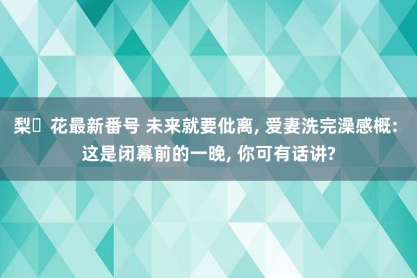 梨々花最新番号 未来就要仳离, 爱妻洗完澡感概: 这是闭幕前的一晚, 你可有话讲?