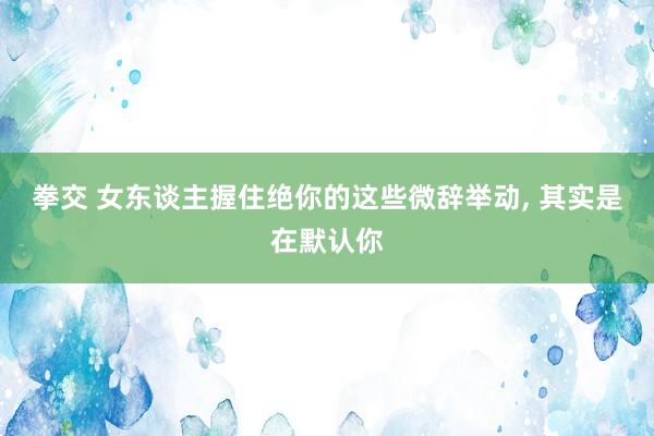 拳交 女东谈主握住绝你的这些微辞举动， 其实是在默认你