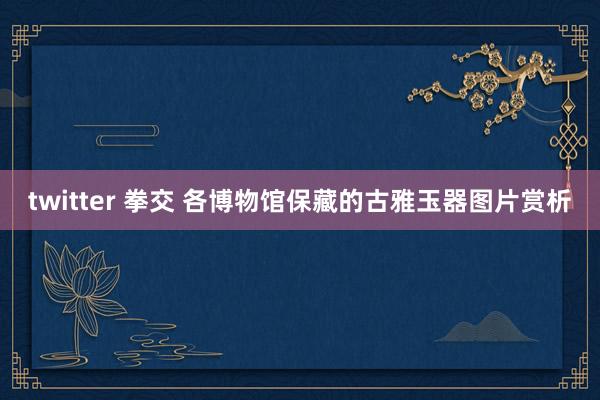 twitter 拳交 各博物馆保藏的古雅玉器图片赏析