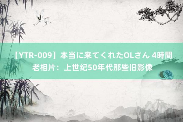 【YTR-009】本当に来てくれたOLさん 4時間 老相片：上世纪50年代那些旧影像