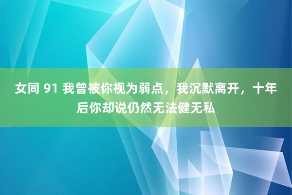 女同 91 我曾被你视为弱点，我沉默离开，十年后你却说仍然无法健无私