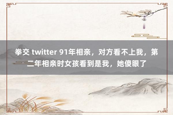 拳交 twitter 91年相亲，对方看不上我，第二年相亲时女孩看到是我，她傻眼了