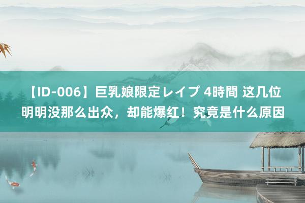 【ID-006】巨乳娘限定レイプ 4時間 这几位明明没那么出众，却能爆红！究竟是什么原因