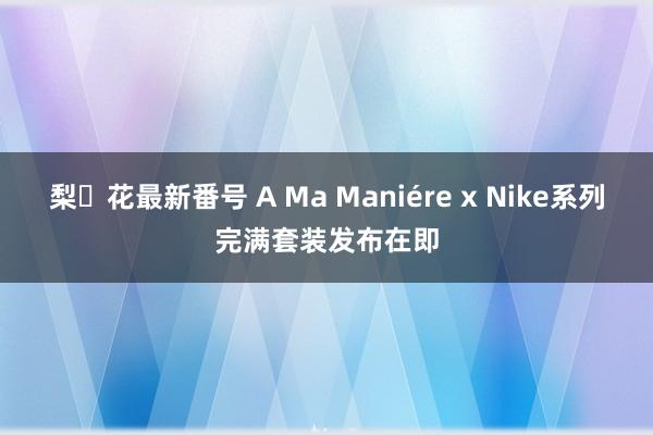 梨々花最新番号 A Ma Maniére x Nike系列完满套装发布在即