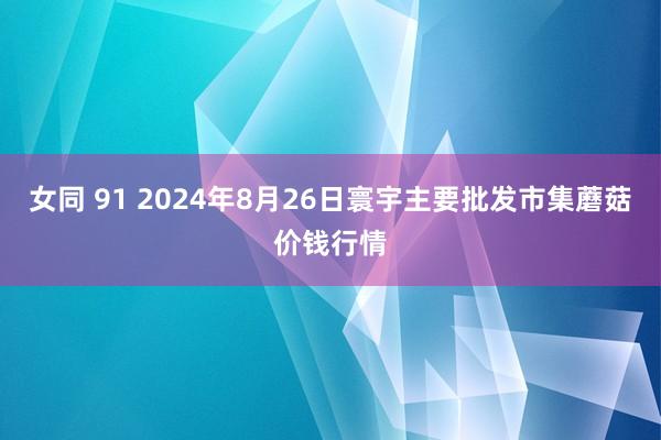 女同 91 2024年8月26日寰宇主要批发市集蘑菇价钱行情