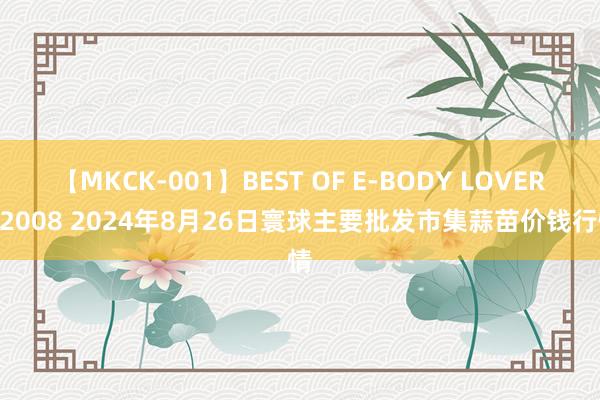 【MKCK-001】BEST OF E-BODY LOVERS 2008 2024年8月26日寰球主要批发市集蒜苗价钱行情