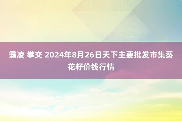 霸凌 拳交 2024年8月26日天下主要批发市集葵花籽价钱行情