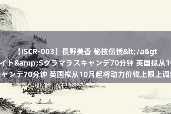 【ISCR-003】長野美香 秘技伝授</a>2011-09-08SODクリエイト&$グラマラスキャンデ70分钟 英国拟从10月起将动力价钱上限上调约10%