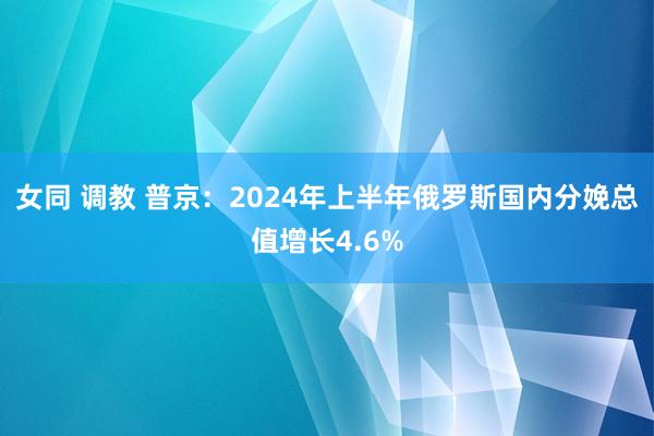 女同 调教 普京：2024年上半年俄罗斯国内分娩总值增长4.6%