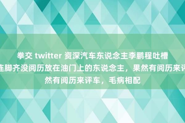 拳交 twitter 资深汽车东说念主李鹏程吐槽周鸿祎：一个连脚齐没阅历放在油门上的东说念主，果然有阅历来评车，毛病相配