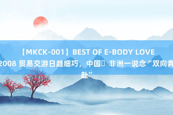 【MKCK-001】BEST OF E-BODY LOVERS 2008 贸易交游日趋细巧，中国⇌非洲一说念“双向奔赴”