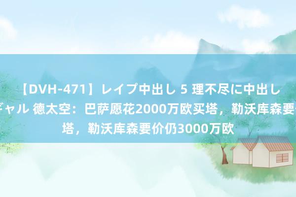 【DVH-471】レイプ中出し 5 理不尽に中出しされた7人のギャル 德太空：巴萨愿花2000万欧买塔，勒沃库森要价仍3000万欧