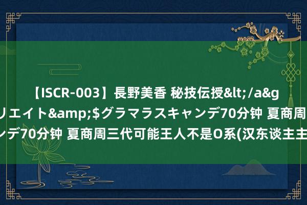 【ISCR-003】長野美香 秘技伝授</a>2011-09-08SODクリエイト&$グラマラスキャンデ70分钟 夏商周三代可能王人不是O系(汉东谈主主体基因)开导的