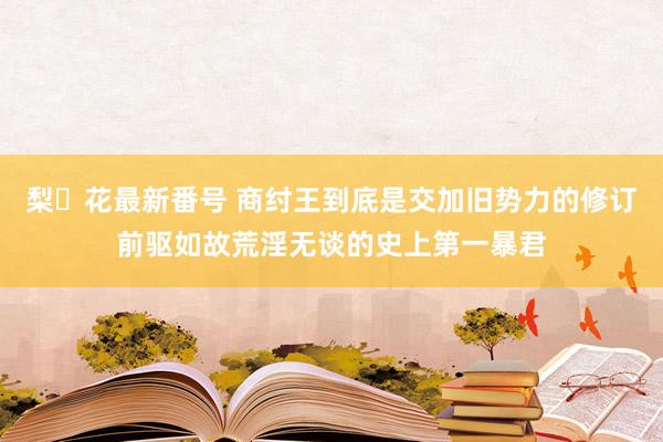 梨々花最新番号 商纣王到底是交加旧势力的修订前驱如故荒淫无谈的史上第一暴君