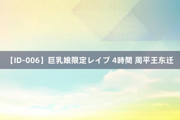 【ID-006】巨乳娘限定レイプ 4時間 周平王东迁