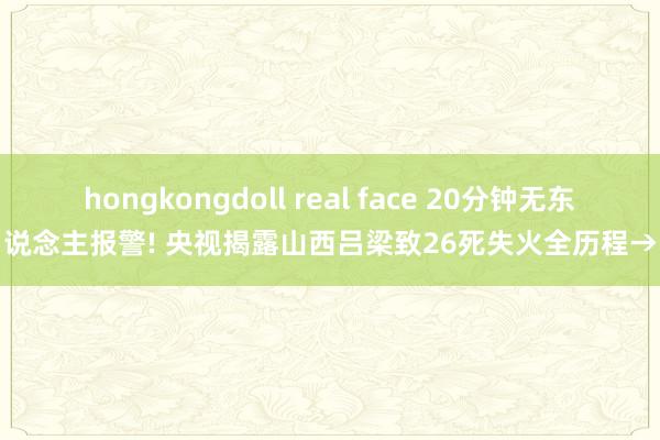 hongkongdoll real face 20分钟无东说念主报警! 央视揭露山西吕梁致26死失火全历程→