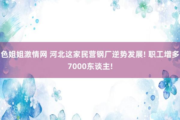 色姐姐激情网 河北这家民营钢厂逆势发展! 职工增多7000东谈主!