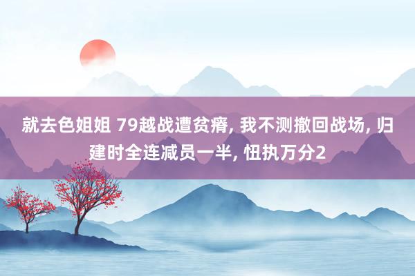 就去色姐姐 79越战遭贫瘠, 我不测撤回战场, 归建时全连减员一半, 忸执万分2