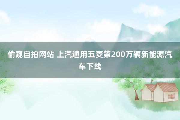 偷窥自拍网站 上汽通用五菱第200万辆新能源汽车下线