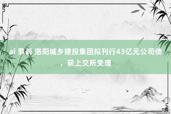 ai 萝莉 洛阳城乡建投集团拟刊行43亿元公司债，获上交所受理