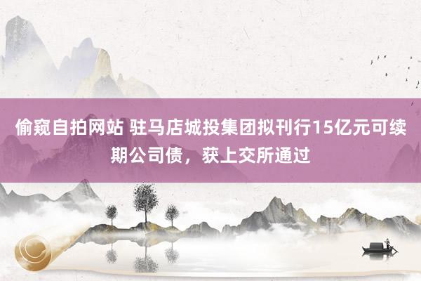 偷窥自拍网站 驻马店城投集团拟刊行15亿元可续期公司债，获上交所通过