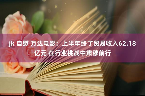 jk 自慰 万达电影：上半年终了贸易收入62.18亿元 在行业挑战中肃穆前行