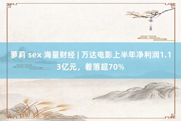 萝莉 sex 海量财经 | 万达电影上半年净利润1.13亿元，着落超70%