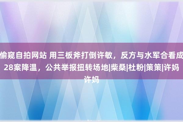 偷窥自拍网站 用三板斧打倒许敏，反方与水军合看成28案降温，公共举报扭转场地|柴桑|杜粉|策策|许妈