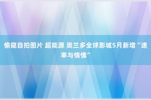 偷窥自拍图片 超能源 奥兰多全球影城5月新增“速率与情愫”