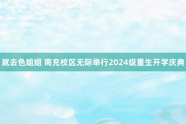 就去色姐姐 南充校区无际举行2024级重生开学庆典