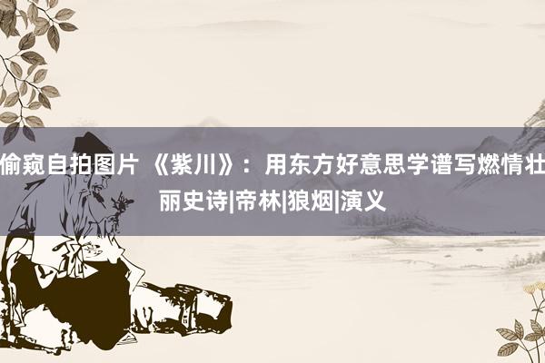 偷窥自拍图片 《紫川》：用东方好意思学谱写燃情壮丽史诗|帝林|狼烟|演义