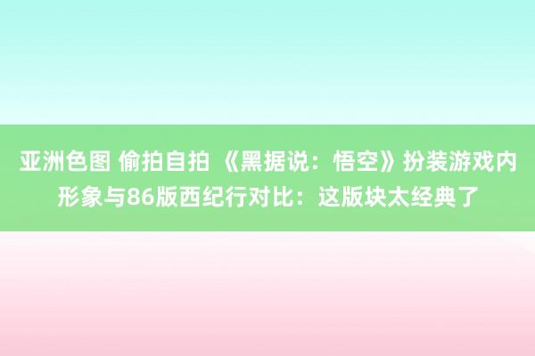 亚洲色图 偷拍自拍 《黑据说：悟空》扮装游戏内形象与86版西纪行对比：这版块太经典了