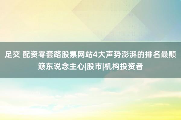 足交 配资零套路股票网站4大声势澎湃的排名最颠簸东说念主心|股市|机构投资者